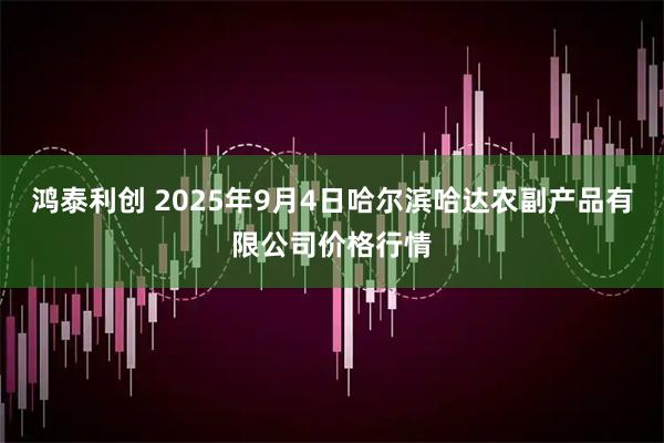 鸿泰利创 2025年9月4日哈尔滨哈达农副产品有限公司价格行情
