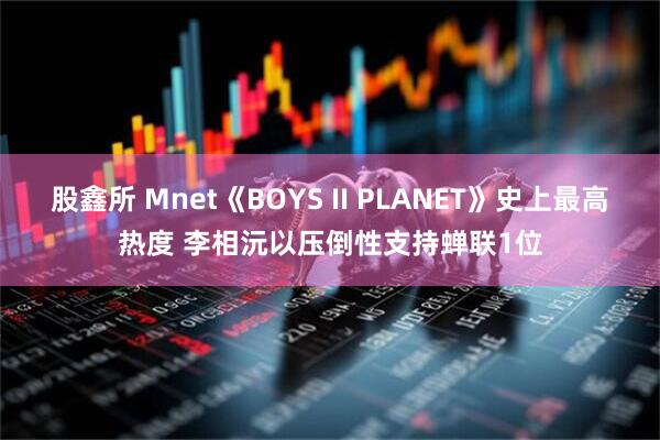股鑫所 Mnet《BOYS II PLANET》史上最高热度 李相沅以压倒性支持蝉联1位