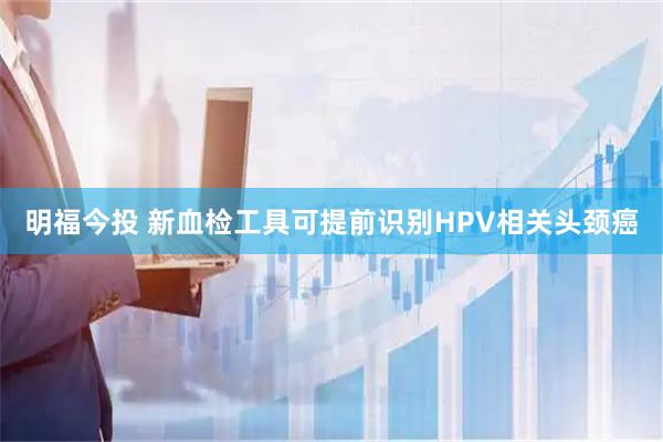 明福今投 新血检工具可提前识别HPV相关头颈癌