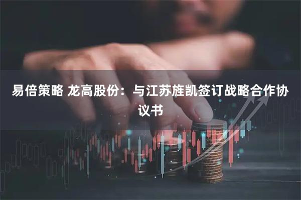 易倍策略 龙高股份：与江苏旌凯签订战略合作协议书