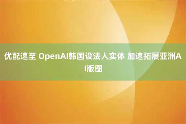 优配速至 OpenAI韩国设法人实体 加速拓展亚洲AI版图