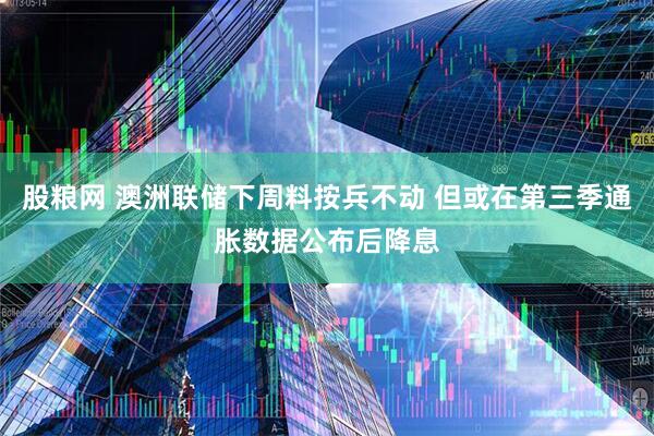 股粮网 澳洲联储下周料按兵不动 但或在第三季通胀数据公布后降息