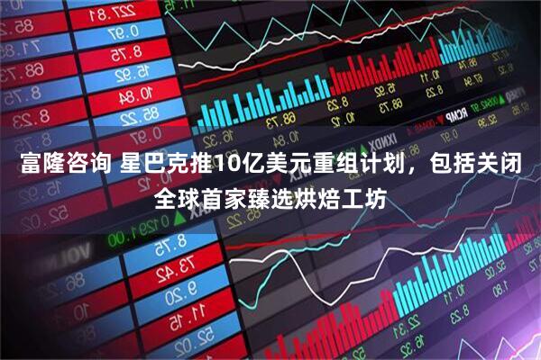 富隆咨询 星巴克推10亿美元重组计划，包括关闭全球首家臻选烘焙工坊