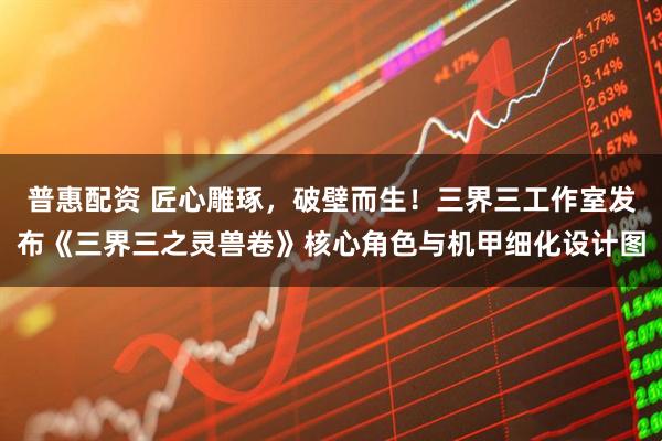 普惠配资 匠心雕琢，破壁而生！三界三工作室发布《三界三之灵兽卷》核心角色与机甲细化设计图