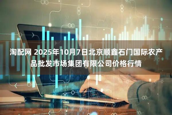 淘配网 2025年10月7日北京顺鑫石门国际农产品批发市场集团有限公司价格行情