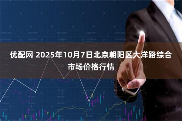 优配网 2025年10月7日北京朝阳区大洋路综合市场价格行情