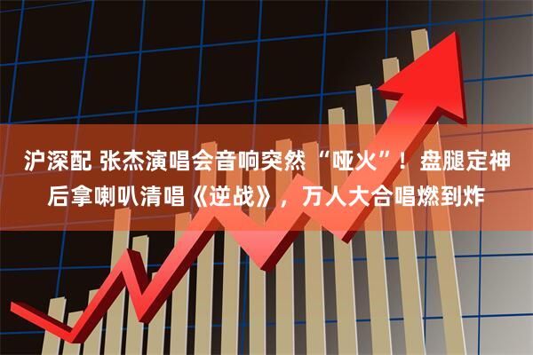 沪深配 张杰演唱会音响突然 “哑火”！盘腿定神后拿喇叭清唱《逆战》，万人大合唱燃到炸