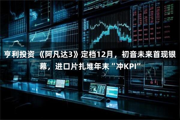 亨利投资 《阿凡达3》定档12月，初音未来首现银幕，进口片扎堆年末“冲KPI”
