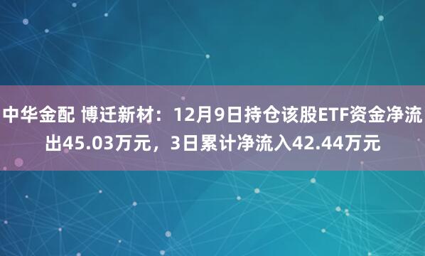 中华金配 博迁新材：12月9日持仓该股ETF资金净流出45.03万元，3日累计净流入42.44万元
