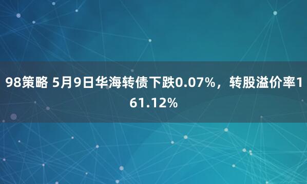 98策略 5月9日华海转债下跌0.07%，转股溢价率161.12%