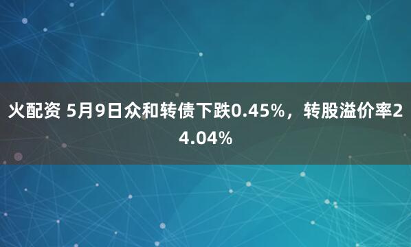 火配资 5月9日众和转债下跌0.45%，转股溢价率24.04%