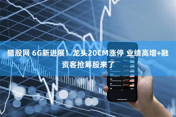 猎股网 6G新进展！龙头20CM涨停 业绩高增+融资客抢筹股来了