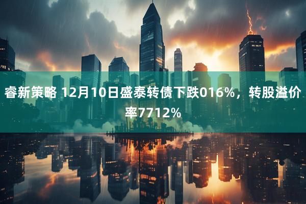 睿新策略 12月10日盛泰转债下跌016%，转股溢价率7712%