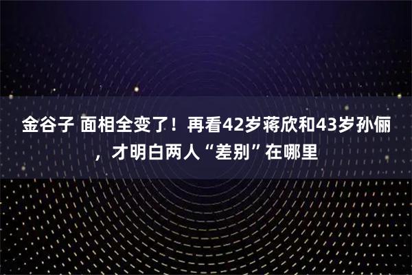 金谷子 面相全变了！再看42岁蒋欣和43岁孙俪，才明白两人“差别”在哪里