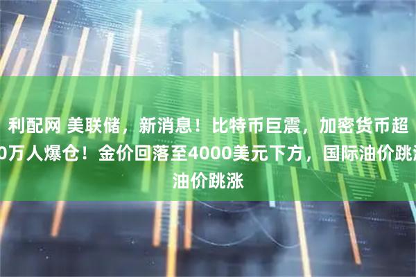 利配网 美联储，新消息！比特币巨震，加密货币超10万人爆仓！金价回落至4000美元下方，国际油价跳涨