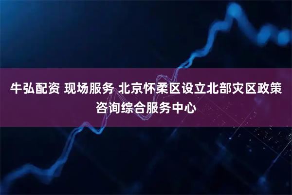 牛弘配资 现场服务 北京怀柔区设立北部灾区政策咨询综合服务中心