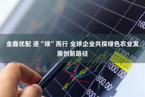 金鑫优配 逐“绿”而行 全球企业共探绿色农业发展创新路径