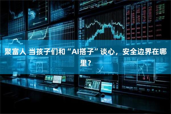 聚富人 当孩子们和“AI搭子”谈心，安全边界在哪里？