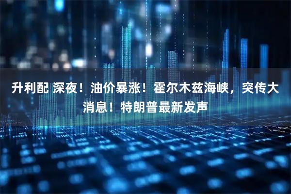 升利配 深夜！油价暴涨！霍尔木兹海峡，突传大消息！特朗普最新发声